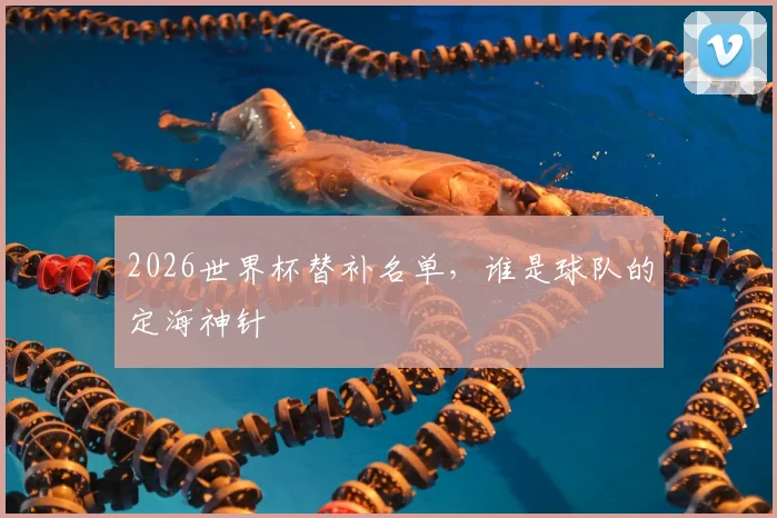 2026世界杯替补名单，谁是球队的定海神针
