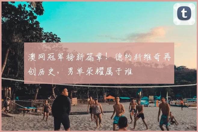 澳网冠军榜新篇章！德约科维奇再创历史，男单荣耀属于谁