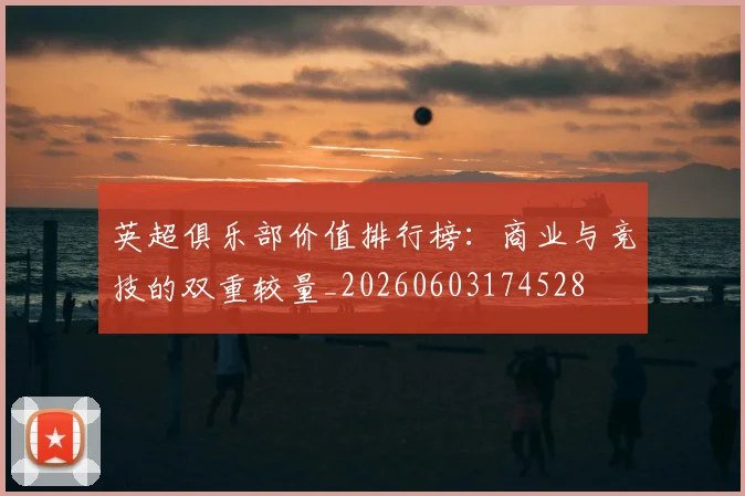英超俱乐部价值排行榜：商业与竞技的双重较量_20260603174528