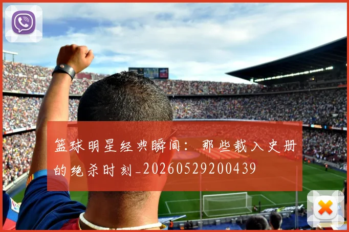 篮球明星经典瞬间:那些载入史册的绝杀时刻_20260529200439