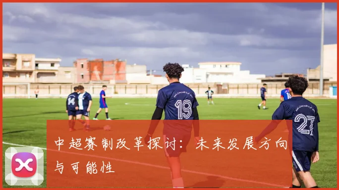 中超赛制改革探讨:未来发展方向与可能性