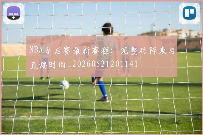 NBA季后赛最新赛程：完整对阵表与直播时间_20260521201141
